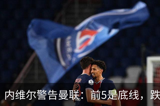 内维尔警告曼联：前5是底线，跌出欧冠恐损失7000万镑